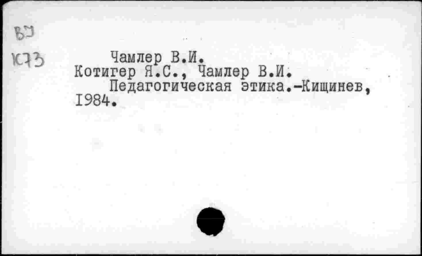 ﻿Чамлер В.И.
Котигер Я.С., Чамлер В.И.
Педагогическая этика.-Кищинев 1984.